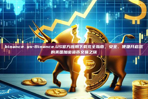 binance us-Binance.US官方应用下载完全指南，安全、便捷开启您的美国加密货币交易之旅